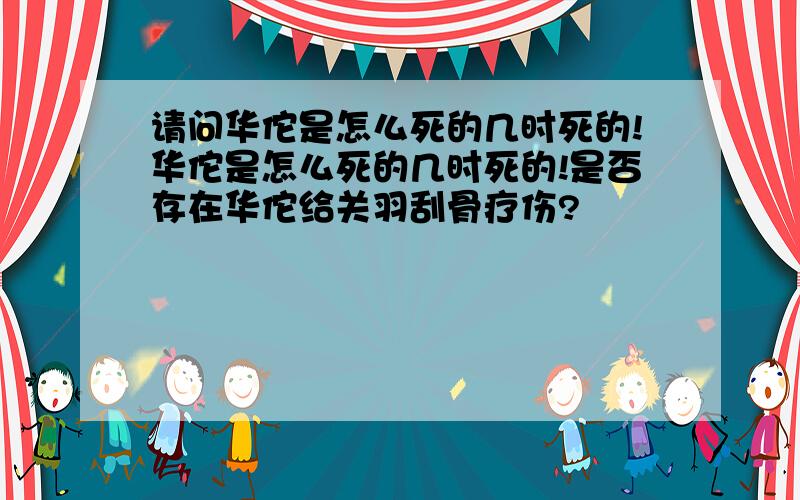 请问华佗是怎么死的几时死的!华佗是怎么死的几时死的!是否存在华佗给关羽刮骨疗伤?