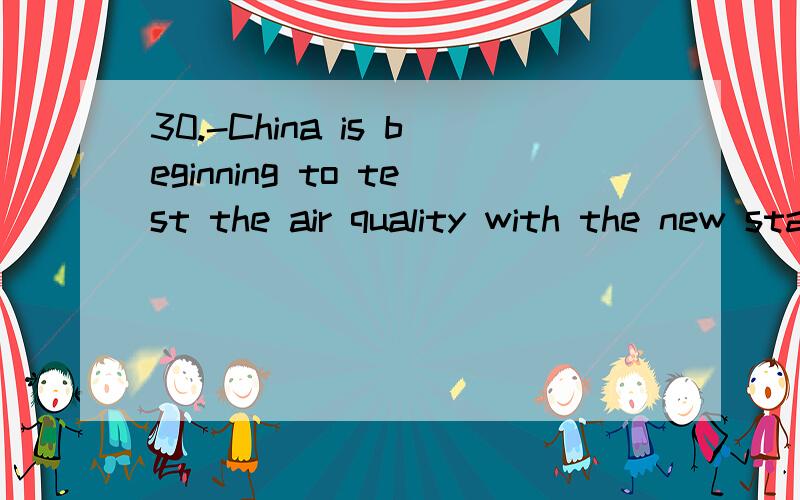 30.-China is beginning to test the air quality with the new standardPM2.5-Good news!Then the old PMIO standard will be___A .out of style B.here and there C.on the way D.in a hurry翻译原题,并详解为什么选A,