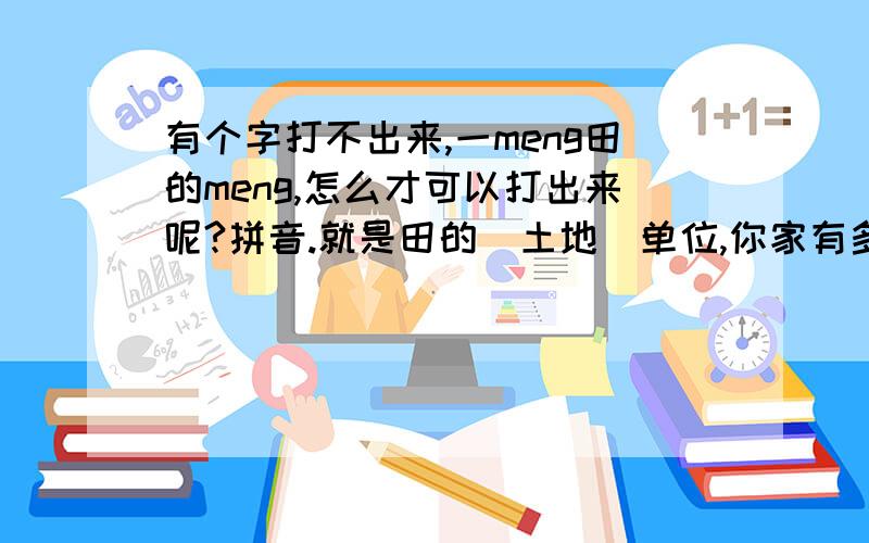 有个字打不出来,一meng田的meng,怎么才可以打出来呢?拼音.就是田的（土地）单位,你家有多少meng田,那个meng,一点一横,下面一个田子,用拼音,我有的是搜狗拼音输入法,怎么打