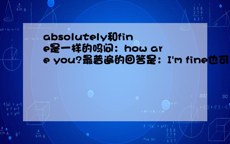 absolutely和fine是一样的吗问：how are you?最普遍的回答是：I'm fine也可以回答absolutely的吧