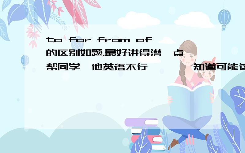 to for from of的区别如题.最好讲得潜一点,帮同学,他英语不行…………知道可能这比较难讲实在没办法了来求助