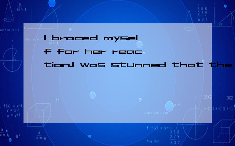 I braced myself for her reaction.I was stunned that the look told me nothing,but for a .I braced myself for her reaction.I was stunned that the look told me nothing,but for a second I swear I thought her heart stopped.