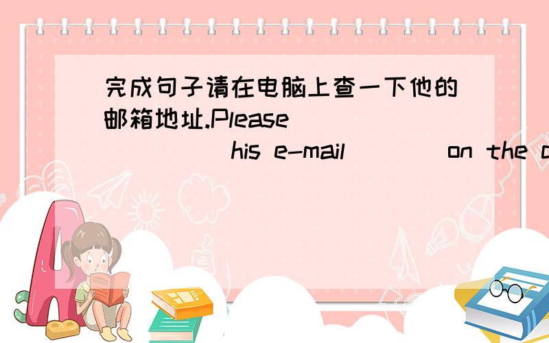 完成句子请在电脑上查一下他的邮箱地址.Please ___ ___ his e-mail ___ on the computer .