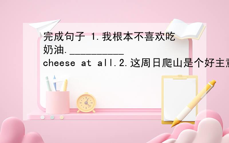 完成句子 1.我根本不喜欢吃奶油.__________ cheese at all.2.这周日爬山是个好主意.It's _________this Sunday.3.如果我不去参加她的生日聚会,会发生什么事情呢?_________ I don't go to join her birthday party.4.我想