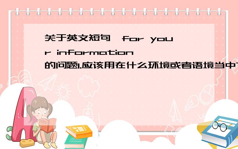 关于英文短句'for your information'的问题1.应该用在什么环境或者语境当中?2.口同表达中的使用和书面表达中有区别吗?3.应该怎么用?请造句说明.