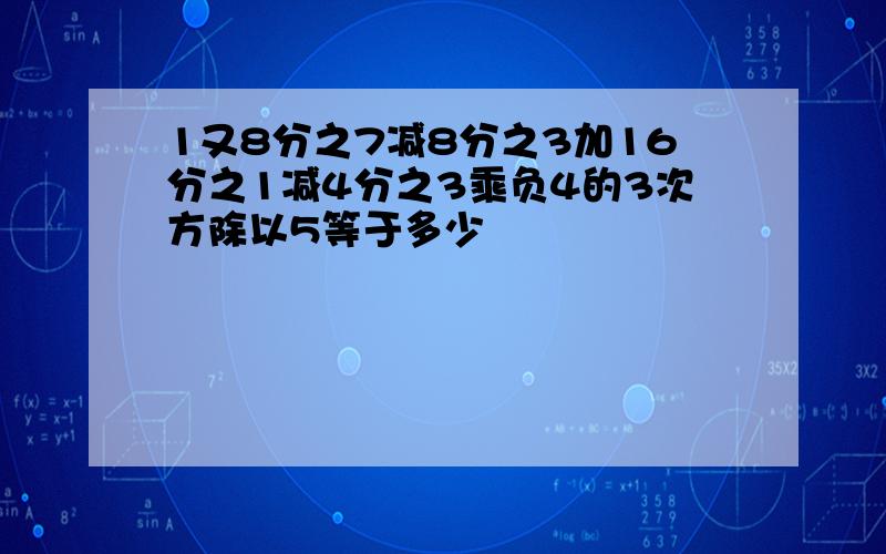 1又8分之7减8分之3加16分之1减4分之3乘负4的3次方除以5等于多少