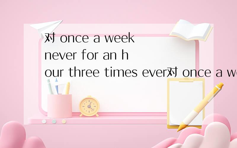 对 once a week never for an hour three times ever对 once a week neverfor an hourthree timesevery daytwo hours提问用什么?