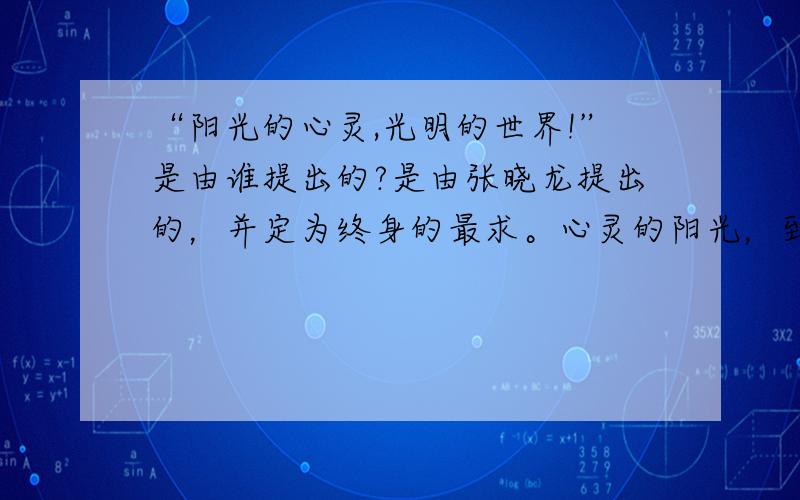 “阳光的心灵,光明的世界!”是由谁提出的?是由张晓龙提出的，并定为终身的最求。心灵的阳光，到朋友的心灵的阳光，再扩大范围，无限扩大，再到光明的世界。让我们做个阳光使者吧！