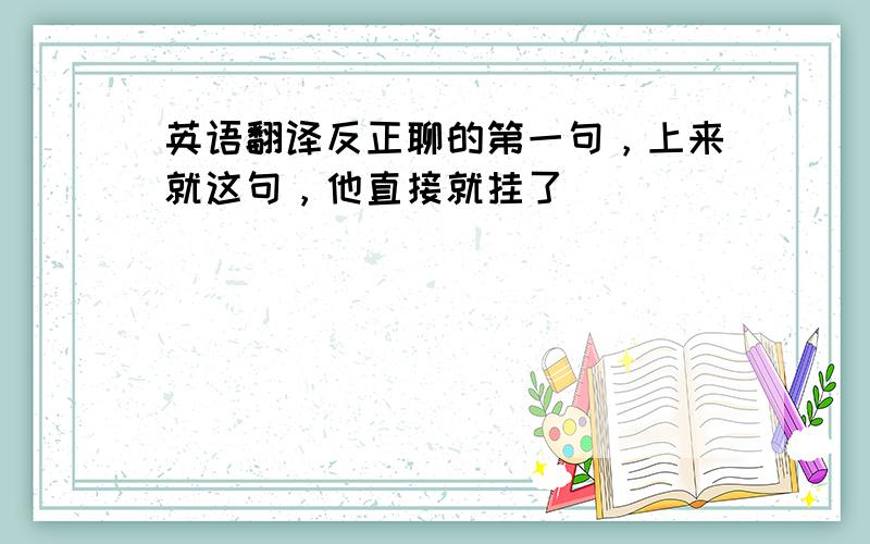 英语翻译反正聊的第一句，上来就这句，他直接就挂了