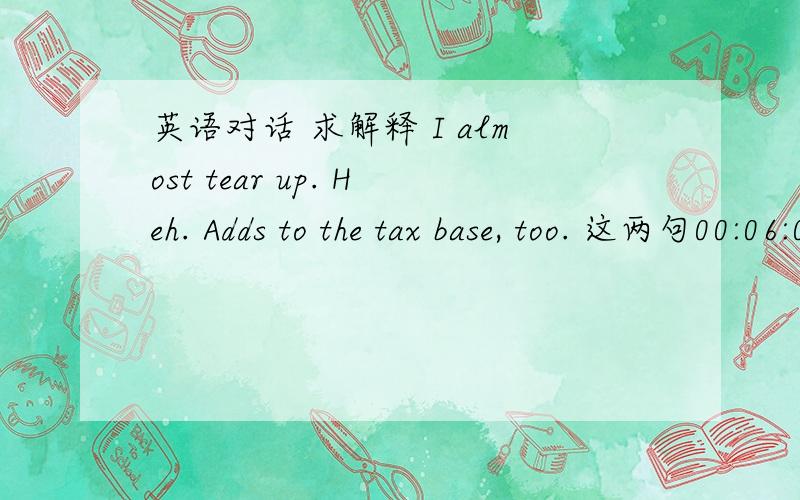 英语对话 求解释 I almost tear up. Heh. Adds to the tax base, too. 这两句00:06:00,678 --> 00:06:03,130You know I抦 a bit of a romantic, Luke.17200:06:03,142 --> 00:06:06,640The thought of you buying this house for your burgeoning family is