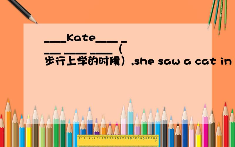 ____Kate____ ____ ____ ____（步行上学的时候）,she saw a cat in the tree.每个横线一个单词