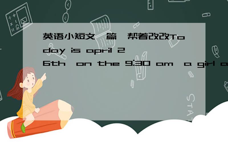 英语小短文一篇,帮着改改Today is april 26th,on the 9:30 am,a girl and her friend were talking and rideing,when a car come from them,then the car hit the bike,the girl's leg and head were hurt.Some one called the police,when the police come,