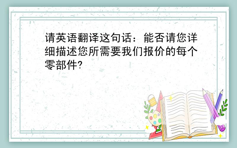 请英语翻译这句话：能否请您详细描述您所需要我们报价的每个零部件?