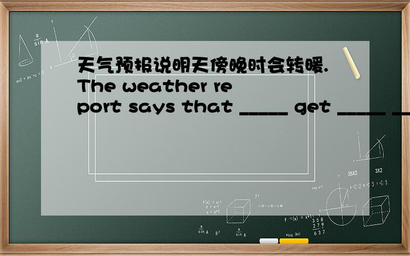 天气预报说明天傍晚时会转暖.The weather report says that _____ get _____ _____ _____ tomorrowk