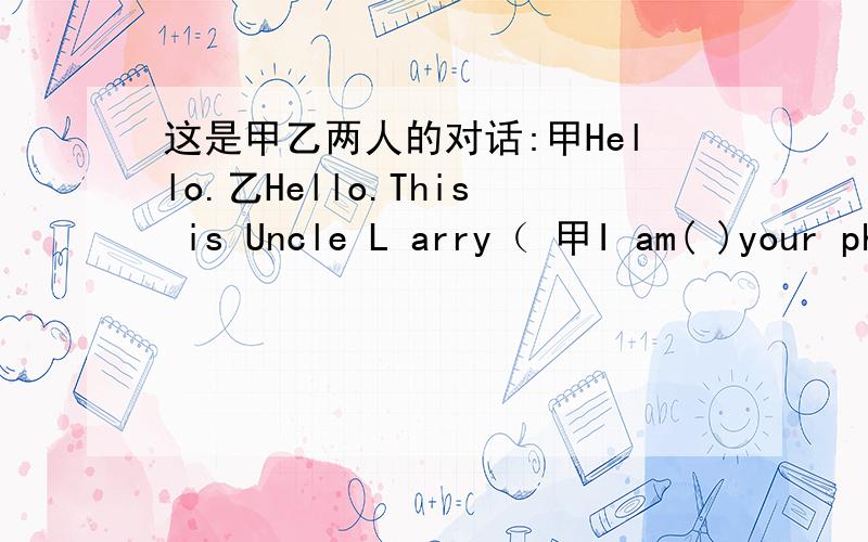 这是甲乙两人的对话:甲Hello.乙Hello.This is Uncle L arry（ 甲I am( )your phone.乙Can I speak to your dad,please?甲Sure.He( )to music.Please( ).乙（ ）.