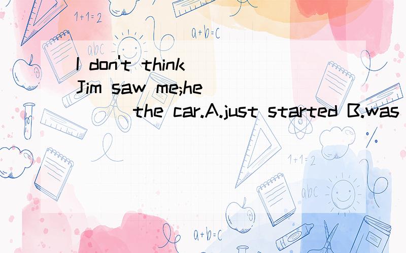 I don't think Jim saw me;he____the car.A.just started B.was just starting C.has just startedD.had just started