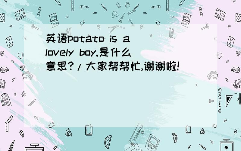 英语potato is a lovely boy.是什么意思?/大家帮帮忙,谢谢啦!