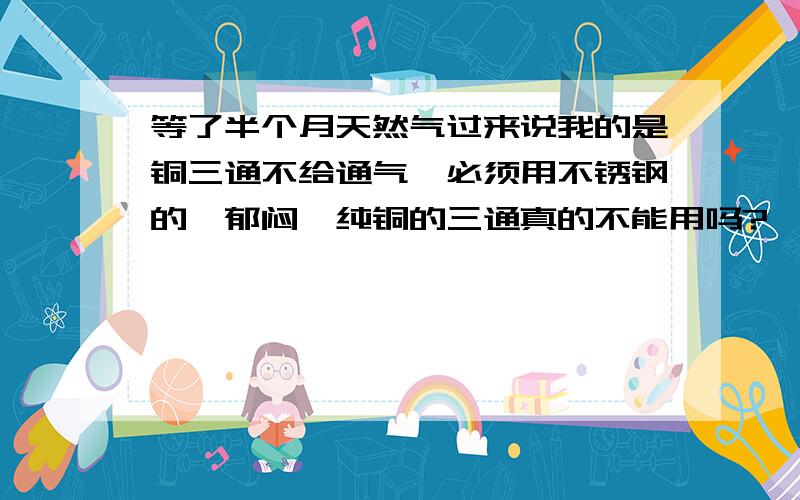 等了半个月天然气过来说我的是铜三通不给通气,必须用不锈钢的,郁闷,纯铜的三通真的不能用吗?