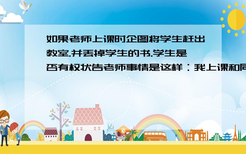 如果老师上课时企图将学生赶出教室.并丢掉学生的书.学生是否有权状告老师事情是这样：我上课和同座学生讨论问题.老师就吼了我.我就没再讲了.就听她讲课.之后我的书本掉在地上.捡起之