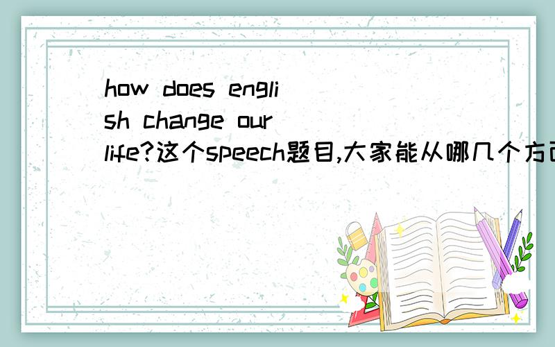 how does english change our life?这个speech题目,大家能从哪几个方面去说呢?能不能具体一点啊？这些太大了，要平民百姓的生活啊