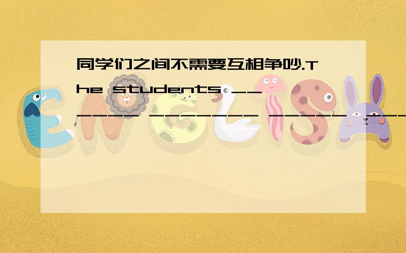 同学们之间不需要互相争吵.The students ______ _______ _____　______other.