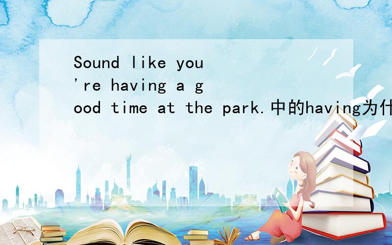 Sound like you're having a good time at the park.中的having为什么是ing形式