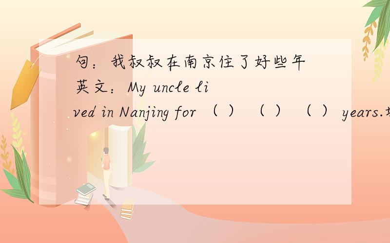 句：我叔叔在南京住了好些年 英文：My uncle lived in Nanjing for （ ） （ ） （ ） years.填括号里面