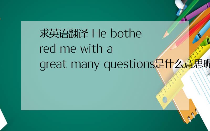 求英语翻译 He bothered me with a great many questions是什么意思呢