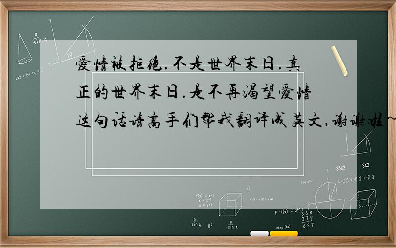 爱情被拒绝.不是世界末日.真正的世界末日.是不再渴望爱情这句话请高手们帮我翻译成英文,谢谢啦~爱情被拒绝.不是世界末日.真正的世界末日.是不再渴望爱情请个位高手帮我这句话弄成英