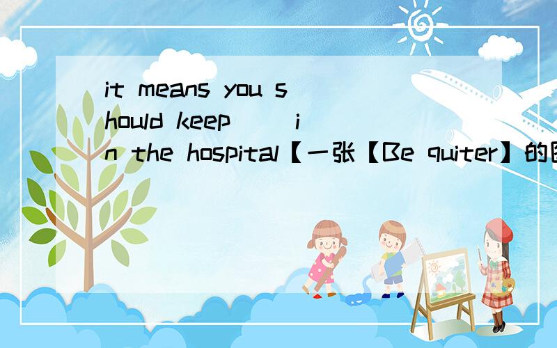 it means you should keep( )in the hospital【一张【Be quiter】的图片在旁边