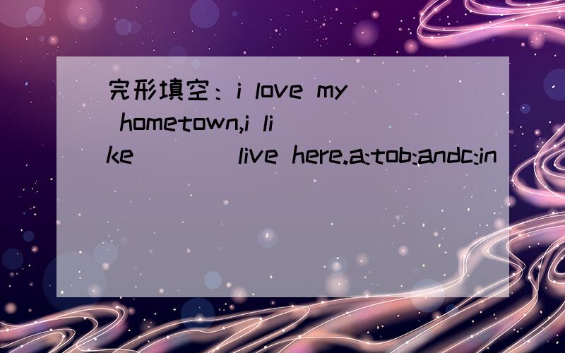 完形填空：i love my hometown,i like____live here.a:tob:andc:in