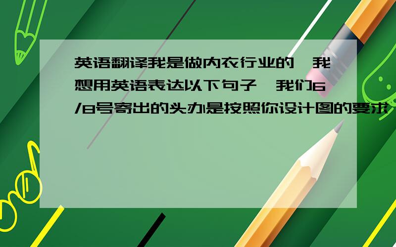 英语翻译我是做内衣行业的,我想用英语表达以下句子,我们6/8号寄出的头办是按照你设计图的要求,上下比捆条都做10mm宽,请问所有码我们需要对此进行跳码吗?我自己写的句子,大家看看行不行