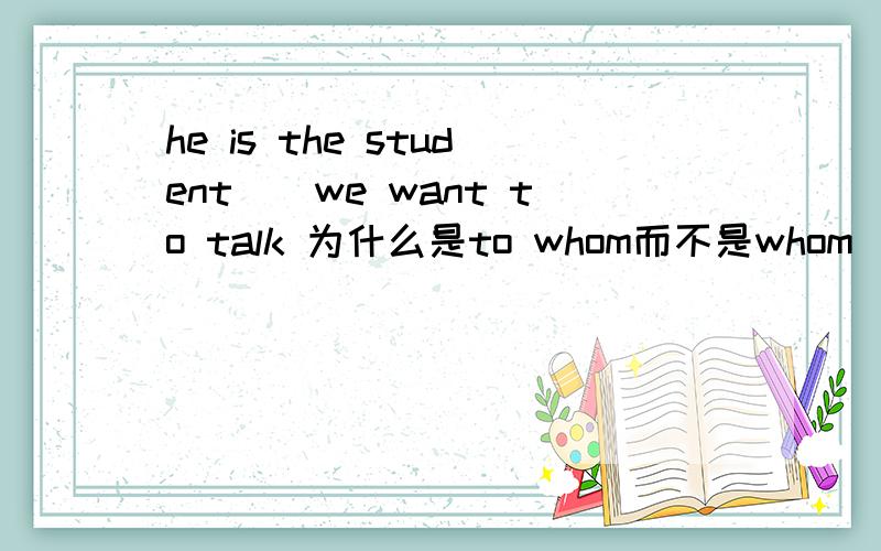 he is the student()we want to talk 为什么是to whom而不是whom