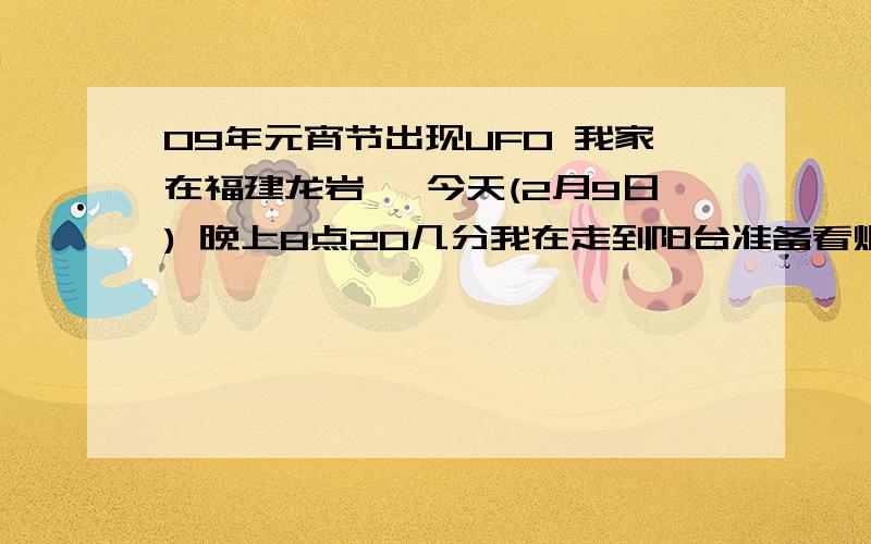 09年元宵节出现UFO 我家在福建龙岩 ,今天(2月9日) 晚上8点20几分我在走到阳台准备看烟花,却发现月亮右侧(可能是视角问题,我看到的是在月亮右侧)有一飞行物体,闪着红灯,原以为是飞机飞过,