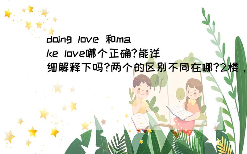 doing love 和make love哪个正确?能详细解释下吗?两个的区别不同在哪?2楼，你说说正确的是什么？？？回答了又不说。。。3个观点不一样。。。哪个正确啊？