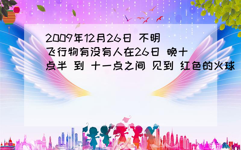 2009年12月26日 不明飞行物有没有人在26日 晚十点半 到 十一点之间 见到 红色的火球 位置在 北京天空 的东面