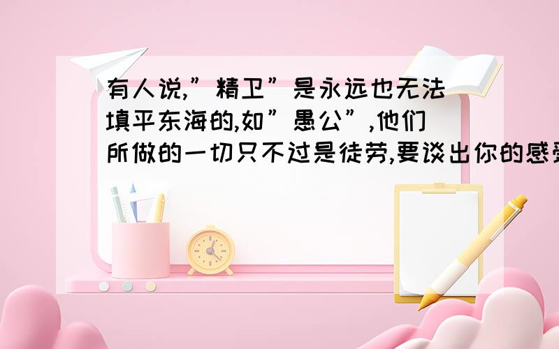 有人说,”精卫”是永远也无法填平东海的,如”愚公”,他们所做的一切只不过是徒劳,要谈出你的感受哦!要说说你的看法,再结合生活说出你的观点,是观点!