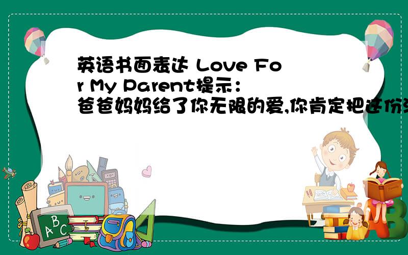 英语书面表达 Love For My Parent提示：爸爸妈妈给了你无限的爱,你肯定把这份深情牢记在心理.你是否曾 表达过你对爸爸妈妈的爱呢?要求：1.根据所给题目,用英语写一篇短文；记叙你为爸爸或