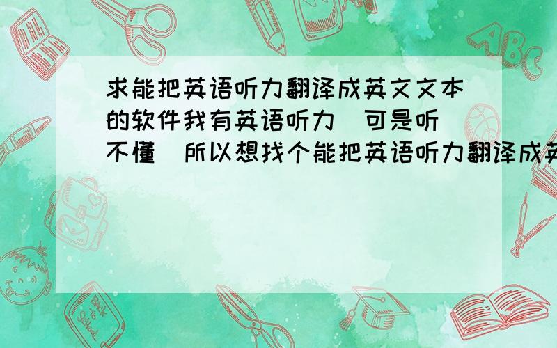 求能把英语听力翻译成英文文本的软件我有英语听力  可是听不懂  所以想找个能把英语听力翻译成英文文本的软件 就是把英语听力（MP3/WMA等）翻译到一个文件夹里  另存为文本（txt/doc等）