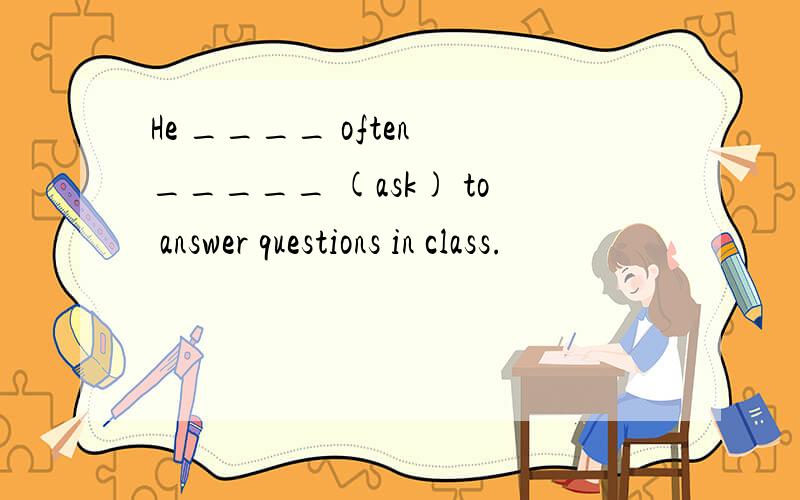 He ____ often _____ (ask) to answer questions in class.