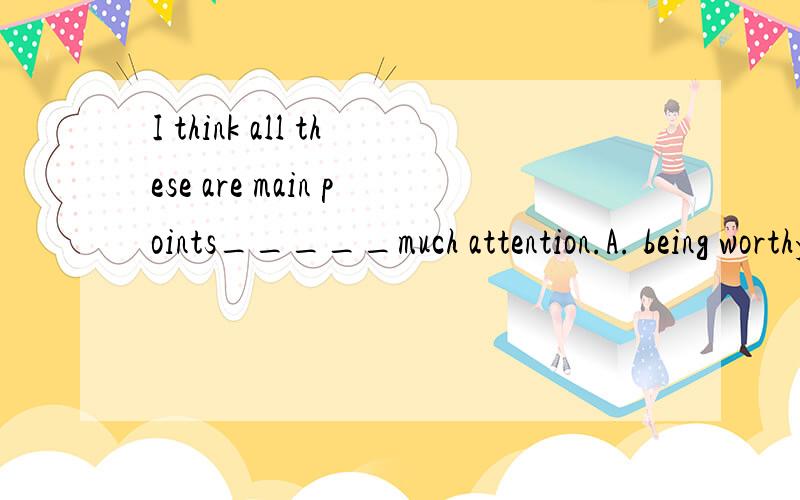 I think all these are main points_____much attention.A. being worthy of       B.  worthy ofC. which worth           D.  which worthy of 选那一个,为什么?十分感谢.
