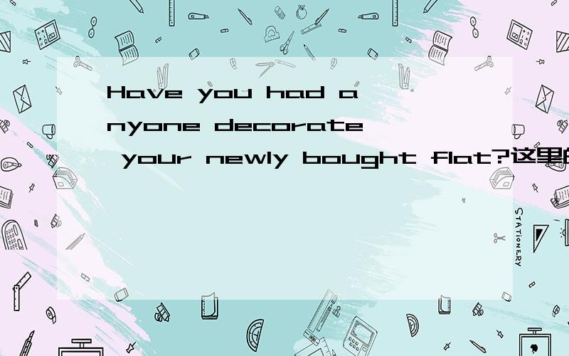 Have you had anyone decorate your newly bought flat?这里的have和had各自是什么意义