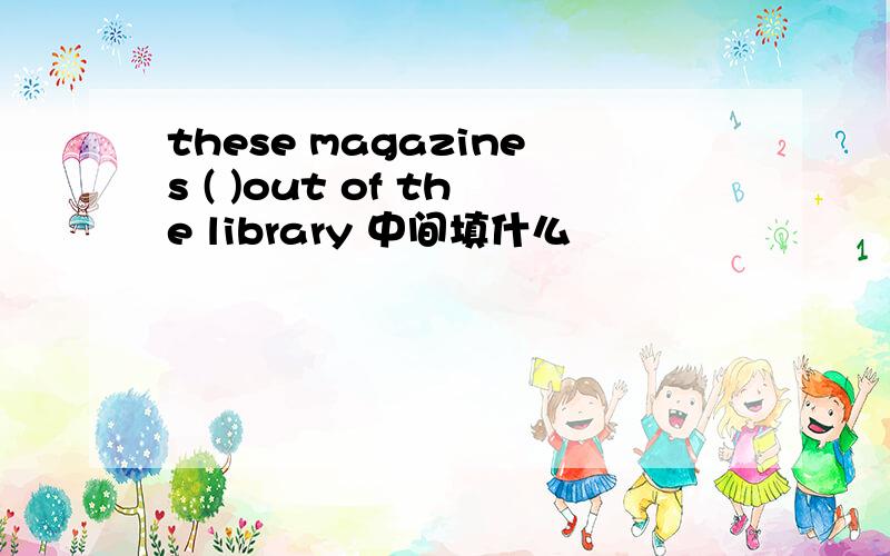 these magazines ( )out of the library 中间填什么