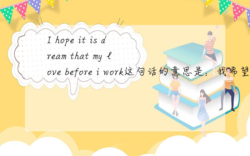 I hope it is dream that my love before i work这句话的意思是：我希望在我工作之前我的爱只是一个梦想.这语法有错吗?如果有的话请帮我修正一下可以吗?