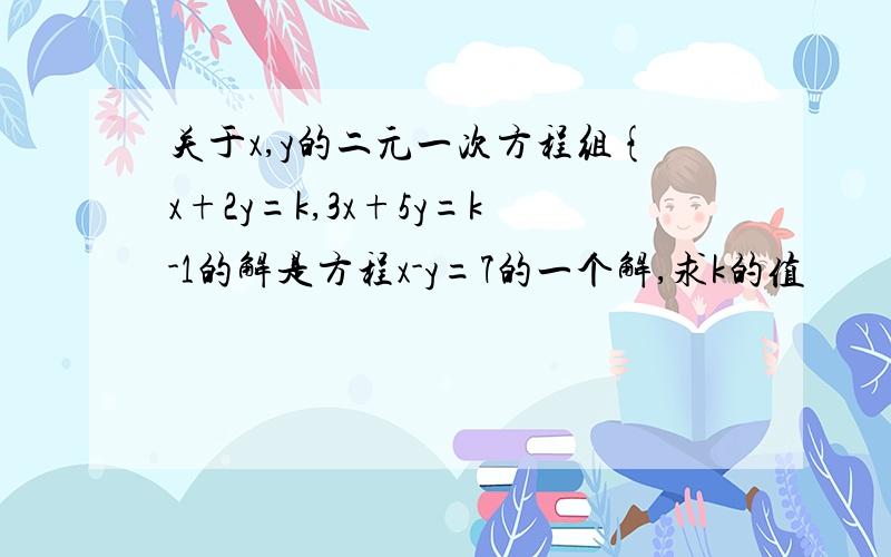 关于x,y的二元一次方程组{x+2y=k,3x+5y=k-1的解是方程x-y=7的一个解,求k的值