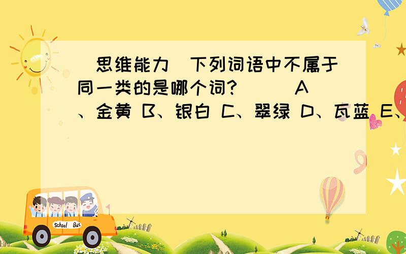 （思维能力）下列词语中不属于同一类的是哪个词?（ ） A、金黄 B、银白 C、翠绿 D、瓦蓝 E、桃红