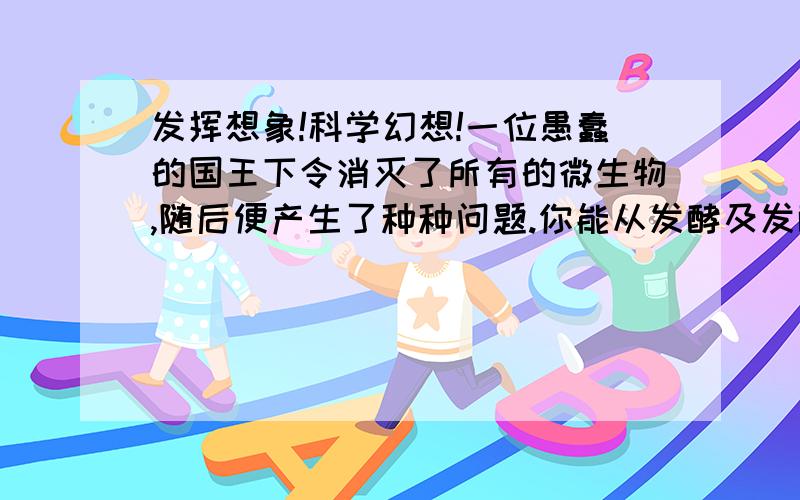 发挥想象!科学幻想!一位愚蠢的国王下令消灭了所有的微生物,随后便产生了种种问题.你能从发酵及发酵产品的角度来推断可能会出现的问题吗?