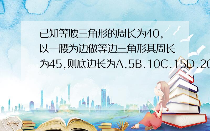 已知等腰三角形的周长为40,以一腰为边做等边三角形其周长为45,则底边长为A.5B.10C.15D.20