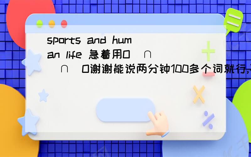 sports and human life 急着用O(∩_∩)O谢谢能说两分钟100多个词就行,不用太长急着用O(∩_∩)O谢谢