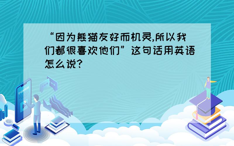 “因为熊猫友好而机灵,所以我们都很喜欢他们”这句话用英语怎么说?